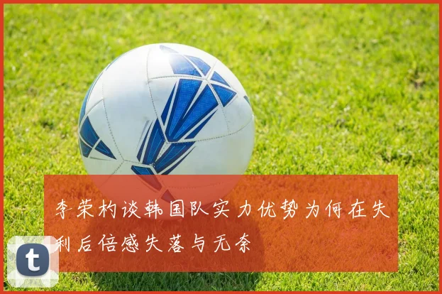 李荣杓谈韩国队实力优势为何在失利后倍感失落与无奈