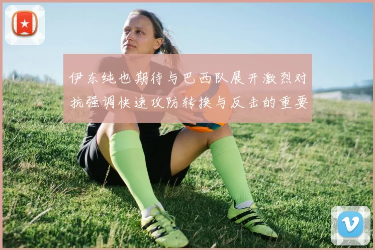 伊东纯也期待与巴西队展开激烈对抗强调快速攻防转换与反击的重要性