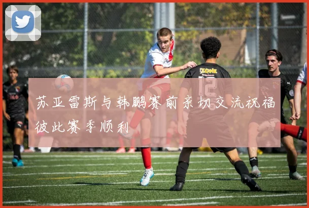 苏亚雷斯与韩鹏赛前亲切交流祝福彼此赛季顺利