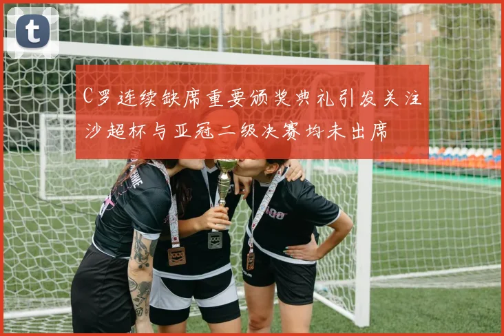 C罗连续缺席重要颁奖典礼引发关注沙超杯与亚冠二级决赛均未出席