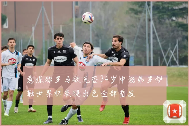 意媒称罗马欲免签34岁中场弗罗伊勒世界杯表现出色全部首发