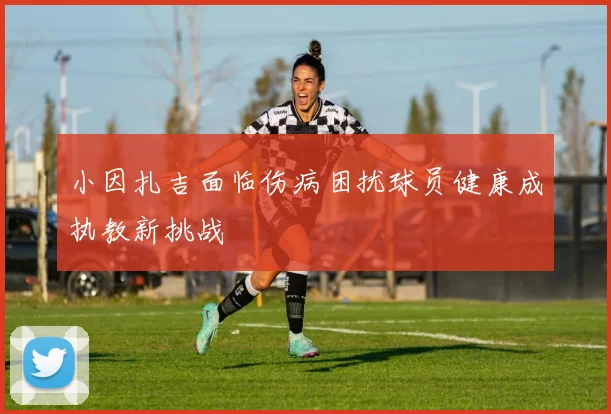 小因扎吉面临伤病困扰球员健康成执教新挑战