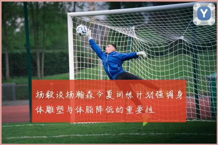 杨毅谈杨瀚森今夏训练计划强调身体雕塑与体脂降低的重要性