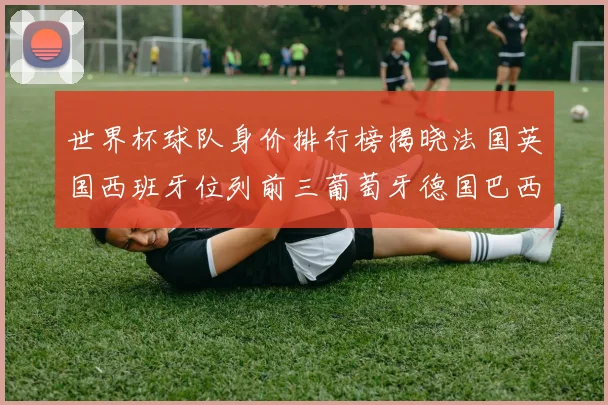 世界杯球队身价排行榜揭晓法国英国西班牙位列前三葡萄牙德国巴西身价均超九亿欧元