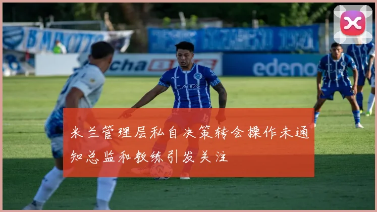米兰管理层私自决策转会操作未通知总监和教练引发关注