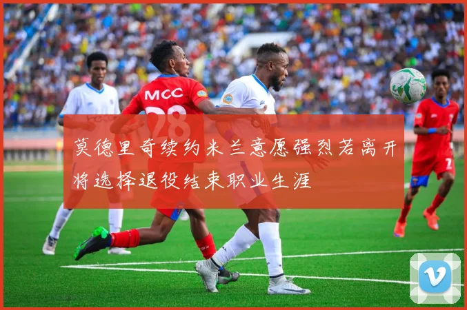 莫德里奇续约米兰意愿强烈若离开将选择退役结束职业生涯