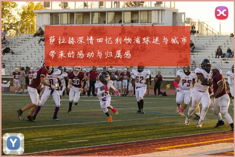 萨拉赫深情回忆利物浦球迷与城市带来的感动与归属感